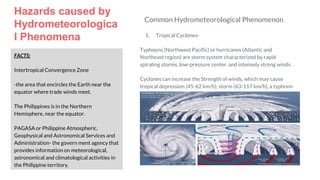 Hazards caused by
Hydrometeorologica
l Phenomena
FACTS:
Intertropical Convergence Zone
-the area that encircles the Earth near the
equator where trade winds meet.
The Philippines is in the Northern
Hemisphere, near the equator.
PAGASA or Philippine Atmospheric,
Geophysical and Astronomical Services and
Administration- the govern ment agency that
provides information on meteorological,
astronomical and climatological activities in
the Philippine territory.
Common Hydrometeorological Phenomenon
1. Tropical Cyclones-
Typhoons (Northwest Pacific) or hurricanes (Atlantic and
Northeast region) are storm system characterized by rapid
spiraling storms, low-pressure center, and intensely strong winds.
Cyclones can increase the Strength of winds, which may cause
tropical depression (45-62 km/h), storm (63-117 km/h), a typhonn
(118-239 km/h), and a super typhoon (240 km/h or higher).
 