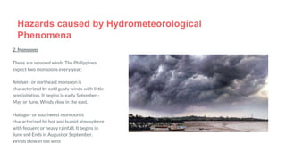 Hazards caused by Hydrometeorological
Phenomena
2. Monsoons
These are seasonal winds. The Philippines
expect two monsoons every year:
Amihan - or northeast monsoon is
characterized by cold gusty winds with little
precipitation. It begins in early Sptember -
May or June. Winds vlow in the east.
Habagat- or southwest monsoon is
characterized by hot and humid atmosphere
with fequent or heavy rainfall. It begins in
June snd Ends in August or September.
Winds blow in the west
 