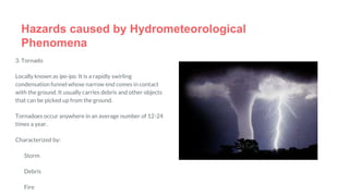 3. Tornado
Locally known as ipo-ipo. It is a rapidly swirling
condensation funnel whose narrow end comes in contact
with the ground. It usually carries debris and other objects
that can be picked up from the ground.
Tornadoes occur anywhere in an average number of 12-24
times a year.
Characterized by:
Storm
Debris
Fire
Hazards caused by Hydrometeorological
Phenomena
 