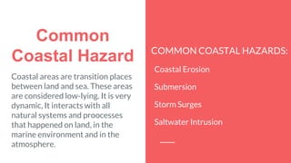 Common
Coastal Hazard COMMON COASTAL HAZARDS:
Coastal Erosion
Submersion
Storm Surges
Saltwater Intrusion
Coastal areas are transition places
between land and sea. These areas
are considered low-lying. It is very
dynamic, It interacts with all
natural systems and proocesses
that happened on land, in the
marine environment and in the
atmosphere.
 
