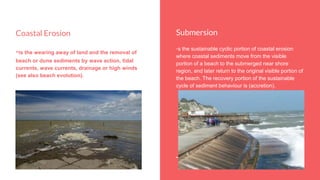 Submersion
-s the sustainable cyclic portion of coastal erosion
where coastal sediments move from the visible
portion of a beach to the submerged near shore
region, and later return to the original visible portion of
the beach. The recovery portion of the sustainable
cycle of sediment behaviour is (accretion).
Coastal Erosion
-is the wearing away of land and the removal of
beach or dune sediments by wave action, tidal
currents, wave currents, drainage or high winds
(see also beach evolution).
 