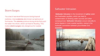 Saltwater Intrusion
-Saltwater intrusion is the movement of saline water
into freshwater aquifers, which can lead to
contamination of drinking water sources and other
consequences. Saltwater intrusion occurs naturally to
some degree in most coastal aquifers, owing to the
hydraulic connection between groundwater and
seawater.
Storm Surges
-is a rise in sea level that occurs during tropical
cyclones, intensestorms also known as typhoons or
hurricanes. The storms produce strong winds that push
the water into shore, which can lead to flooding. This
makes storm surges very dangerous for coastal
regions.
 