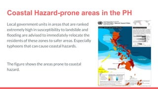 Coastal Hazard-prone areas in the PH
Local government units in areas that are ranked
extremely high in susceptibility to landslide and
flooding are advised to immediately relocate the
residents of these zones to safer areas. Especially
typhoons that can cause coastal hazards.
The figure shows the areas prone to coastal
hazard.
 