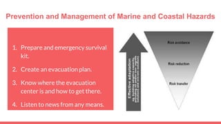 Prevention and Management of Marine and Coastal Hazards
1. Prepare and emergency survival
kit.
2. Create an evacuation plan.
3. Know where the evacuation
center is and how to get there.
4. Listen to news from any means.
 