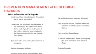 PREVENTION MANAGEMENT of GEOLOGICAL
HAZARDS
What to Do After an Earthquake
Check yourself and others for injuries. Provide first
aid for anyone who needs it.
Check water, gas, and electric lines for damage. If
any are damaged, shut off the valves. Check
for the smell of gas. If you smell it, open all
the windows and doors, leave immediately,
and report it to the authorities (use someone
else's phone).
Turn on the radio. Don't use the phone unless it's an
emergency.
Stay out of damaged buildings.
Be careful of chimneys (they may fall on you).
Stay away from beaches. Tsunamis and seiches
sometimes hit after the ground has stopped
shaking.
Stay away from damaged areas.
If you're at school or work, follow the emergency
plan or the instructions of the person in
charge.
Expect aftershocks.
 