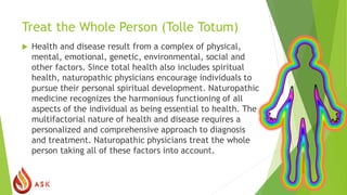Treat the Whole Person (Tolle Totum)
 Health and disease result from a complex of physical,
mental, emotional, genetic, environmental, social and
other factors. Since total health also includes spiritual
health, naturopathic physicians encourage individuals to
pursue their personal spiritual development. Naturopathic
medicine recognizes the harmonious functioning of all
aspects of the individual as being essential to health. The
multifactorial nature of health and disease requires a
personalized and comprehensive approach to diagnosis
and treatment. Naturopathic physicians treat the whole
person taking all of these factors into account.
 