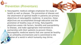 Prevention (Preventare)
 Naturopathic medical colleges emphasize the study of
health as well as disease. The prevention of disease and
the attainment of optimal health in patients are primary
objectives of naturopathic medicine. In practice, these
objectives are accomplished through education and the
promotion of healthy ways of living. Naturopathic
physicians assess risk factors, heredity and susceptibility
to disease, and make appropriate interventions in
partnership with their patients to prevent illness.
Naturopathic medicine asserts that one cannot be healthy
in an unhealthy environment and is committed to the
creation of a world in which humanity may thrive.
 