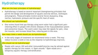Hydrotherapy
What are the basic principles of hydrotherapy?
 Hydrotherapy is based on several important bioengineering principles that
permit the design and development of aquatic exercise devices, techniques
and programs. These principles involve several forces (buoyancy, drag,
inertia), hydrostatic pressure and the specific heat of water.
Who should use hydrotherapy?
 One review found that spa therapy using warm water had a significant pain-
relieving effect in people with chronic diseases of the musculoskeletal system
and connective tissues. The warm water may ease the signals for pain, relax
the muscles, and increase blood flow, reducing pain in the area.
How many times a week should you do hydrotherapy?
 In the early stages of treatment we recommend twice a week. This may
reduce to once a week or less as the response to hydrotherapy improves.
Who should not do hydrotherapy?
 People with cancer, HIV and other immunodeficiencies may be advised against
aquatic therapy for this reason. 4. Open wounds ” Open woods are a
temporary aquatic therapy contraindication.
 
