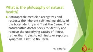 What is the philosophy of natural
health?
 Naturopathic medicine recognizes and
respects the inherent self-healing ability of
the body. Identify and Treat the Cause. The
naturopathic doctor seeks to identify and
remove the underlying causes of illness,
rather than trying to eliminate or suppress
symptoms. First Do No Harm.
The End for Now
 