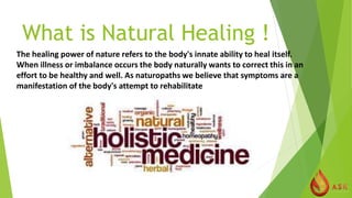 What is Natural Healing !
The healing power of nature refers to the body's innate ability to heal itself.
When illness or imbalance occurs the body naturally wants to correct this in an
effort to be healthy and well. As naturopaths we believe that symptoms are a
manifestation of the body's attempt to rehabilitate
 