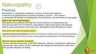 Naturopathy
Practices
Naturopathy, or naturopathic medicine, is a form of alternative medicine.
A wide array of pseudoscientific practices branded as "natural", "non-invasive",
or promoting "self-healing" are employed by its practitioners, who are known as naturopaths.
What is the role of Naturopathy?
Naturopathy cures patients suffering from chronic ailments in comparatively less
time than any other form of medicine. Naturopathy treats all the aspects like physical,
mental, social and spiritual at the same time. Naturopathy treats the body as a whole.
What are the two types of healing system?
Complementary and traditional systems of healing are widely used in the general population,
although specific forms may be more or less popular among particular ethnocultural groups.
What are the four domains of healing?
The four healing environments in the OHE framework—internal, interpersonal, behavioral,
and external—were used to further understand the findings of this literature review and
their possible influence on healing
 