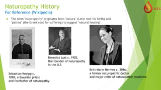 Naturopathy History
For Reference (Wikipedia)
 The term "naturopathy" originates from "natura" (Latin root for birth) and
"pathos" (the Greek root for suffering) to suggest "natural healing".
Sebastian Kneipp c.
1898, a Bavarian priest
and forefather of naturopathy
Benedict Lust c. 1902,
the founder of naturopathy
in the U.S
Britt Marie Hermes c. 2016,
a former naturopathic doctor
and major critic of naturopathic medicine
 