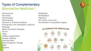 Types of Complementary
Alternative Medicine !
•Acupuncture
•Ayurveda
•Homeopathy
•Naturopathy
•Chinese or Oriental medicine
•Chiropractic and osteopathic medicine
•Massage
•Body movement therapies
•Tai chi
•Yoga
•Dietary supplements
•Herbal medicine
•Nutrition/diet
•Electromagnetic therapy
•Reiki
•Qigong
•Meditation
•Biofeedback
•Hypnosis
•Art, dance, and music
•Visualization and guided imagery
 