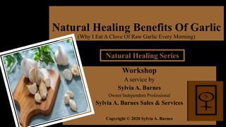 Natural Healing Benefits Of Garlic
(Why I Eat A Clove Of Raw Garlic Every Morning)
Workshop
A service by
Sylvia A. Barnes
Owner/Independent Professional
Sylvia A. Barnes Sales & Services
Copyright © 2020 Sylvia A. Barnes
Natural Healing Series
 