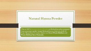 Natural Henna Powder
This is 100% Natural Henna Powder or Mehndi powder prepared
from premium quality katagi Mehendi leaves from the field of
Sojat, Rajasthan. It comes under our Brand Prem Dulhan and
Prem Dulhan Sure Naturals.
 