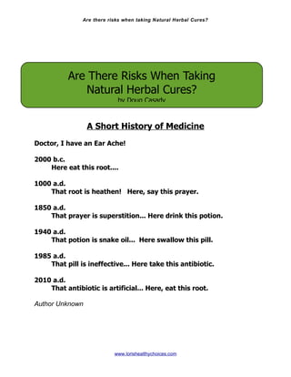 Are there risks when taking Natural Herbal Cures?




           Are There Risks When Taking
              Natural Herbal Cures?
                            by Doug Casady


                 A Short History of Medicine
Doctor, I have an Ear Ache!

2000 b.c.
    Here eat this root....

1000 a.d.
    That root is heathen! Here, say this prayer.

1850 a.d.
    That prayer is superstition... Here drink this potion.

1940 a.d.
    That potion is snake oil... Here swallow this pill.

1985 a.d.
    That pill is ineffective... Here take this antibiotic.

2010 a.d.
    That antibiotic is artificial... Here, eat this root.

Author Unknown




                           www.lorishealthychoices.com
 