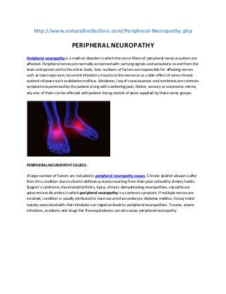 http://www.naturalherbsclinic.com/Peripheral-Neuropathy.php

PERIPHERAL NEUROPATHY
Peripheral neuropathy is a medical disorder in which the nerve fibers of peripheral nervous system are
affected. Peripheral nerves are normally concerned with carrying signals and sensations to and from the
brain and spinal cord to the entire body. Vast numbers of factors are responsible for affecting nerves
such as toxin exposure, recurrent infections, trauma to the nerves or as a side-effect of some chronic
systemic disease such as diabetes mellitus. Weakness, loss of consciousness and numbness are common
symptoms experienced by the patient along with sweltering pain. Motor, sensory or autonomic nerves,
any one of them can be affected with patient losing control of areas supplied by these nerve groups.

PERIPHERAL NEUROPATHY CAUSES:
A large number of factors are included in peripheral neuropathy causes. Chronic alcohol abusers suffer
from this condition due to vitamin deficiency states resulting from their poor unhealthy dietary habits.
Sjogren’s syndrome, rheumatoid arthritis, lupus, chronic demyelinating neuropathies, vasculitis are
autoimmune disorders in which peripheral neuropathy is a common symptom. If multiple nerves are
involved, condition is usually attributed to have occurred secondary to diabetes mellitus. Heavy metal
toxicity associated with their inhalation or ingestion leads to peripheral neuropathies. Trauma, severe
infections, accidents and drugs like flouroquinolones can also cause peripheral neuropathy.

 