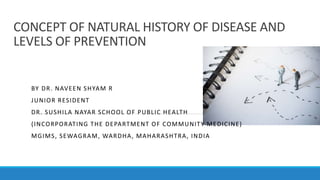 CONCEPT OF NATURAL HISTORY OF DISEASE AND
LEVELS OF PREVENTION
BY DR. NAVEEN SHYAM R
JUNIOR RESIDENT
DR. SUSHILA NAYAR SCHOOL OF PUBLIC HEALTH
(INCORPORATING THE DEPARTMENT OF COMMUNITY MEDICINE)
MGIMS, SEWAGRAM, WARDHA, MAHARASHTRA, INDIA
 
