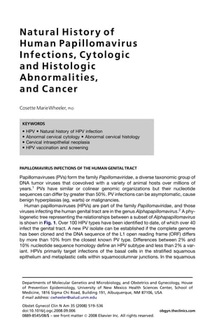 Natural Histor y of
Huma n Papillomavirus
I nfec tions, Cy tolo gic
a nd Histolo gic
Abnormalities,
a nd C a ncer
Cosette MarieWheeler, PhD


 KEYWORDS
    HPV  Natural history of HPV infection
    Abnormal cervical cytology  Abnormal cervical histology
    Cervical intraepithelial neoplasia
    HPV vaccination and screening



PAPILLOMAVIRUS INFECTIONS OF THE HUMAN GENITAL TRACT

Papillomaviruses (PVs) form the family Papillomaviridae, a diverse taxonomic group of
DNA tumor viruses that coevolved with a variety of animal hosts over millions of
years.1 PVs have similar or colinear genomic organizations but their nucleotide
sequences can differ by greater than 50%. PV infections can be asymptomatic, cause
benign hyperplasias (eg, warts) or malignancies.
   Human papillomaviruses (HPVs) are part of the family Papillomaviridae, and those
viruses infecting the human genital tract are in the genus Alphapapillomavirus.2 A phy-
logenetic tree representing the relationships between a subset of Alphapapillomavirus
is shown in Fig. 1. Over 100 HPV types have been identified to date, of which over 40
infect the genital tract. A new PV isolate can be established if the complete genome
has been cloned and the DNA sequence of the L1 open reading frame (ORF) differs
by more than 10% from the closest known PV type. Differences between 2% and
10% nucleotide sequence homology define an HPV subtype and less than 2% a var-
iant. HPVs primarily target infections of the basal cells in the stratified squamous
epithelium and metaplastic cells within squamocolumnar junctions. In the squamous




 Departments of Molecular Genetics and Microbiology, and Obstetrics and Gynecology, House
 of Prevention Epidemiology, University of New Mexico Health Sciences Center, School of
 Medicine, 1816 Sigma Chi Road, Building 191, Albuquerque, NM 87106, USA
 E-mail address: cwheeler@salud.unm.edu

 Obstet Gynecol Clin N Am 35 (2008) 519–536
 doi:10.1016/j.ogc.2008.09.006                                                 obgyn.theclinics.com
 0889-8545/08/$ – see front matter ª 2008 Elsevier Inc. All rights reserved.
 