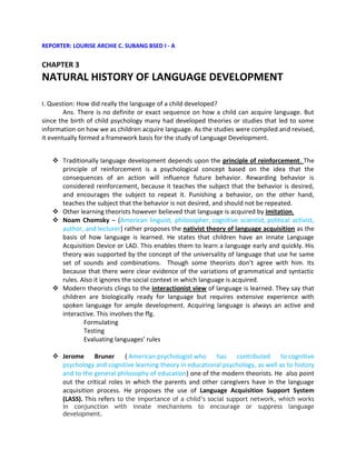 REPORTER: LOURISE ARCHIE C. SUBANG BSED I - A


CHAPTER 3
NATURAL HISTORY OF LANGUAGE DEVELOPMENT

I. Question: How did really the language of a child developed?
        Ans. There is no definite or exact sequence on how a child can acquire language. But
since the birth of child psychology many had developed theories or studies that led to some
information on how we as children acquire language. As the studies were compiled and revised,
it eventually formed a framework basis for the study of Language Development.


    Traditionally language development depends upon the principle of reinforcement. The
     principle of reinforcement is a psychological concept based on the idea that the
     consequences of an action will influence future behavior. Rewarding behavior is
     considered reinforcement, because it teaches the subject that the behavior is desired,
     and encourages the subject to repeat it. Punishing a behavior, on the other hand,
     teaches the subject that the behavior is not desired, and should not be repeated.
    Other learning theorists however believed that language is acquired by imitation.
    Noam Chomsky – (American linguist, philosopher, cognitive scientist, political activist,
     author, and lecturer) rather proposes the nativist theory of language acquisition as the
     basis of how language is learned. He states that children have an innate Language
     Acquisition Device or LAD. This enables them to learn a language early and quickly. His
     theory was supported by the concept of the universality of language that use he same
     set of sounds and combinations. Though some theorists don’t agree with him. Its
     because that there were clear evidence of the variations of grammatical and syntactic
     rules. Also it ignores the social context in which language is acquired.
    Modern theorists clings to the interactionist view of language is learned. They say that
     children are biologically ready for language but requires extensive experience with
     spoken language for ample development. Acquiring language is always an active and
     interactive. This involves the ffg.
             Formulating
             Testing
             Evaluating languages’ rules

    Jerome Bruner          ( American psychologist who    has contributed to cognitive
     psychology and cognitive learning theory in educational psychology, as well as to history
     and to the general philosophy of education) one of the modern theorists. He also point
     out the critical roles in which the parents and other caregivers have in the language
     acquisition process. He proposes the use of Language Acquisition Support System
     (LASS). This refers to the importance of a child’s social support network, which works
       in conjunction with innate mechanisms to encourage or suppress language
       development.
 