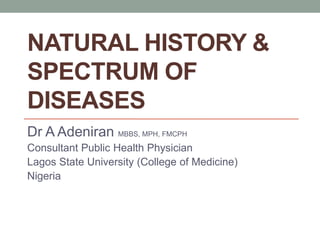 NATURAL HISTORY &
SPECTRUM OF
DISEASES
Dr A Adeniran MBBS, MPH, FMCPH
Consultant Public Health Physician
Lagos State University (College of Medicine)
Nigeria
 