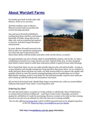 About Worstell Farms
Our family goes back on both sides with
farmers. As far as we can trace.

And that tradition came to Mexico,
Missouri around 1960 to purchase the
current farming operation.

Jim and Laura Worstell established a
working farm there and then, and raised a
big family of 8 kids, along with several
dogs, cats, and an occasional pet squirrel
or raccoon. And don't forget the llama's
and peacocks...

In 2000, Robert Worstell returned to the
farm to take over operations management
(as well as the day-to-day chores) and
shares these duties with his mother and sister (well, not the chores, so much.)

On approximately 250 acres of land, which is mixed hillsides, bottom, and woods, we raise a
combination of annual row-crops and also our beef. Typical of this area, we have marginal
land which is better suited to cattle than cultivation (which is typical of most cattle-farming).

We've found that where we run our cattle actually improves the soil and its health - as long as
we pay attention and actually manage how long and when they graze where. As we continue to
study and learn about and from our cattle, our daily lessons help us to improve the quality and
quantity of beef we raise.We practice managed grazing and are transitioning over to ultra-
high-density stocking, as this is even better for the land and actually requires more cattle per
acre to keep up with the lush growth and pasture renovation.

All our beef is from local stock. Mostly black Angus cross-bred cows, with our current Belted
Galloway bull named "Gene Autry" is servicing these well.

Ordering Our Beef
We only take local orders, so contact us via the website or call directly. Due to Federal laws,
we cannot sell our beef out of Missouri – you'll have to buy it here. Generally, our beef is
spoken for well before it's ready for processing. However, contact us for what we have coming
up and we can give you an estimate on when the next one is coming available.
 We are also offering La Cense beef, which is USDA inspected and can be shipped anywhere
                 in the US. Please see http://worstellfarms.com for details.



              Visit http://worstellfarms.com for more information.
 