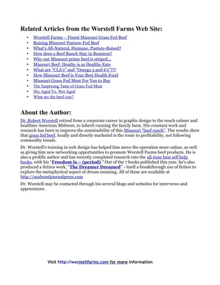 Related Articles from the Worstell Farms Web Site:
   •   Worstell Farms – Finest Missouri Grass Fed Beef
   •   Raising Missouri Pasture-Fed Beef
   •   What's All-Natural, Humane, Pasture-Raised?
   •   How does a Beef Ranch Stay in Business?
   •   Why our Missouri prime beef is striped...
   •   Missouri Beef: Heathy is as Healthy Eats
   •   What are "CLA's" and "Omega 3 and 6's"?!?
   •   How Missouri Beef is Your Best Health Food
   •   Missouri Grass Fed Meat For You to Buy
   •   The Surprising Taste of Grass Fed Meat
   •   Dry Aged Vs. Wet Aged
   •   What are the beef cuts?


About the Author:
Dr. Robert Worstell retired from a corporate career in graphic design to the much calmer and
healthier American Midwest, to inherit running the family farm. His constant work and
research has been to improve the sustainability of this Missouri “beef ranch”. The results show
that grass fed beef, locally and directly marketed is the route to profitability, not following
commodity trends.
Dr. Worstell's training in web design has helped him move the operation more online, as well
as giving him new networking opportunities to promote Worstell Farms beef products. He is
also a prolific author and has recently completed research into the all-time best self help
books, with his “Freedom Is – (period).” Out of the 7 books published this year, he's also
produced a fiction work, “The Dreamer Dreamed” - itself a breakthrough use of fiction to
explore the metaphysical aspect of dream meaning. All of these are available at
http://midwestjournalpress.com
Dr. Worstell may be contacted through his several blogs and websites for interviews and
appearances.




              Visit http://worstellfarms.com for more information
 