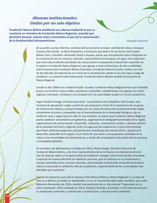 Alianzas institucionales:
                     Unidos por un solo objetivo
     Fundación Natura Bolivia estableció una alianza mediante la que se
     convierte en miembro de Fundación Natura Regional, acuerdo que
     permitirá alcanzar nuevos retos y horizontes en pos de la conservación
     de la biodiversidad latinoamericana.                                                                   Eduardo Franco B.

                          De acuerdo a varios informes, América del Sur presenta la mayor cantidad de selvas y bosques
                          lluviosos del mundo: la Selva Amazónica o Amazonia que abarca los territorios de Ecuador,
                          Bolivia, Perú, Colombia, Venezuela, Brasil y Guyana, países que actualmente están trabajando en
                          la conservación de sus recursos naturales, especialmente los bosques y el agua. Una institución
                          que viene desarrollando actividades de conservación e impulsando el desarrollo sostenible de
                          la región es Fundación Natura Regional, que agrupa a otras instituciones de alta credibilidad
                          internacional como Fundación Natura Colombia y Fundación Natura Ecuador, ambas con más
                          de dos décadas de experiencia en el área de la conservación, desde el mes de mayo y luego de
                          establecer un convenio interinstitucional, Fundación Natura Bolivia también forma parte de
                          Natura Regional.

                          Creada el año 2008 en la ciudad de Quito- Ecuador, Fundación Natura Regional tiene por finalidad
                          buscar una América Latina viable, equitativa y sostenible, estableciendo una agenda con visión
                          regional, orientada a fortalecer a la sociedad civil, las autoridades locales y el sector productivo.

                          Según Rosalía Arteaga, Directora Ejecutiva – ex presidenta de la República del Ecuador, esta
                          iniciativa de agrupación surgió a partir de una propuesta y fruto de la experiencia de un grupo
                          de instituciones líderes y comprometidas con una visión de desarrollo económicamente viable,
                          socialmente inclusivo y compatible con el mantenimiento de la diversidad biológica y de un
                          ambiente sano y seguro para la vida. En ese contexto, se espera que Fundación Natura Regional
                          pueda colaborar activamente con gobiernos, organizaciones intergubernamentales de la región,
                          organizaciones de conservación y desarrollo, empresas, productores rurales y diversos actores
                          de la sociedad civil local y regional, junto con agencias de cooperación y otros inversionistas
                          para llevar adelante programas y proyectos que contribuyan de manera eficaz y oportuna al
                          desarrollo sostenible de la región, en el marco de una visión y una propuesta centradas en la
                          cultura y las necesidades de Latinoamérica, y, desde allí, proyectada al encuentro de los procesos
                          y necesidades globales.

                          De acuerdo a las declaraciones vertidas por María Teresa Vargas, Directora Ejecutiva de
                          Fundación Natura Bolivia, y de otros representantes de la institución, la importancia de este
                          tipo de alianzas radica en la oportunidad de establecer sinergias interinstitucionales orientadas
                          a alcanzar de manera eficiente los objetivos comunes, que se traducen en la conservación y
                          manejo sostenible de los recursos naturales, promoviendo el desarrollo sostenible de América
                          Latina y mejorando la calidad de vida de la población, especialmente de las comunidades más
                          afectadas por la pobreza.

                          Uno de los proyectos que está en proceso entre Natura Bolivia y Natura Regional es la visita de
                          John Liu a Bolivia y Ecuador en Septiembre. Liu es un reconocido observador científico, que visitó
                          Bolivia en Noviembre de 2010 y realizó la presentación de su documental “Esperanzas en un
                          clima cambiante”, filme realizado en China, Etiopía y Ruanda y premiado a nivel internacional por
                          su importante contenido y contribución a la educación y concienciación ambiental.
10
 