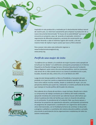 Inspirado en esta producción y motivado por la deslumbrante belleza natural
de nuestro país, Liu retornará nuevamente para empezar la producción de su
nuevo documental denominado “En busca de la sostenibilidad” que aun se
encuentra en proyecto y que, de acuerdo a lo pensado, incluirá el
seguimiento de diferentes proyectos y acciones de conservación que
se están llevando a cabo en distintos lugares del mundo, y de esta
manera tratar de replicar el gran suceso que tuvo su filme anterior.

Para conocer más sobre esta institución ingresar a:
www.fundacionnaturaregional.org
www.eemp.org


Perfil de una mujer de éxito
“La defensa de sus ideales y la condición de mujer la ponen como ejemplo de
la lucha por los ideales” es la definición concluyente presentada en el Informe
Psiquiátrico de Rosalía Arteaga Serrano, Directora Ejecutiva de Fundación
Natura Regional, quien como cita una nota periodística, vivió los momentos
más tensos de su vida cuando tuvo en sus manos la presidencia de su país,
Ecuador, durante seis días, entre el 6 y el 11 de febrero de 1997.

Luego de este tiempo publicó su libro La Presidenta, el secuestro de una
protesta, en el que nos cuenta su experiencia durante aquellos días pero lo
hace como indican muchas reseñas, desde su condición de mujer, con una
perspectiva distinta para quien lee, realizando un analisis profundo de los hilos
que manejan el mundo político del Ecuador de entonces.

Pero además de su faceta de escritora y mujer de leyes, Rosalía vive a diario
su compromiso de trabajo constante por la defensa del medio ambiente,
apoyando iniciativas de conservación que además buscan alternativas que
alivien la pobreza de miles de familias que viven en situación de pobreza
en el continente. Es presidenta de la Fundación Fidal, que busca apoyar y
dinamizar los proyectos de capacitación educativa, participando activamente
en programas de cooperación y coordinación con organismos del Ecuador y
otros internacionales, con la finalidad prioritaria de contribuir al desarrollo
y progreso cualitativo y cuantitativo del sistema educativo público y privado,
procurando la participación de las organizaciones ciudadanasy de todos los
actores involucrados.



                                                                                    11
 