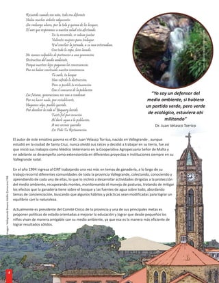 Recuerdo cuando era niño, todo era diferente
                                                         Había muchos árboles adyacentes
                                                         Sin embargo ahora, por la tala y quema de los bosques,
                                                         El aire que respiramos a nuestra salud está afectando.




                                                                                                                                                                      Imagen: Yaguary. Máximo García C. FNB
                                                                             En tu recorrido, se sabían juntar
                                                                             Valientes mujeres para trabajar.
                                                                             Y al concluir la jornada, a su casa retornaban,
                                                                             Con toda la ropa, bien lavada.
                                                         No seamos culpables de pertenecer a una generación
                                                         Destructiva del medio ambiente,
                                                         Porque nuestros hijos pagaran las consecuencias
                                                         Por no haber construido nuestra convivencia.
                                                                             Tu suelo, tu bosque
                                                                             Han sufrido la destrucción,
                                                                             Pero es posible tu restauración
                                                                             Con el concurso de la población
                                                         Las futuras, generaciones nos van a condenar                                   “Yo soy un defensor del
                                                         Por no hacer nada, por restablecerte,                                        medio ambiente, si hubiera
                                                         Hagamos algo, pueblo querido,                                                un partido verde, pero verde
                                                         Por devolver la vida al Yaguary herido.
                                                                             Fuiste fiel por vocación
                                                                                                                                       de ecológico, estuviera ahí
                                                                             Al darle agua a la población,                                     militando”
                                                                             A mis vecinos queridos                                        Dr. Juan Velasco Torrico
                                                                             Les Pido Tu Restauración.

                                                 El autor de este emotivo poema es el Dr. Juan Velasco Torrico, nacido en Vallegrande , aunque
                                                 estudió en la ciudad de Santa Cruz, nunca olvidó sus raíces y decidió a trabajar en su tierra, fue así
                                                 que inició sus trabajos como Médico Veterinario en la Cooperativa Agropecuaria Señor de Malta y
                                                 en adelante se desempeña como extensionista en diferentes proyectos e instituciones siempre en su
                                                 Vallegrande natal.

                                                 En el año 1994 ingresa al CIAT trabajando una vez más en temas de ganadería, a lo largo de su
                                                 trabajo recorrió diferentes comunidades de toda la provincia Vallegrande, colectando, conociendo y
Imagen: Vallegrande Roxana Valdéz Zamorano FNB




                                                 aprendiendo de cada una de ellas, lo que lo inclinó a desarrollar actividades dirigidas a la protección
                                                 del medio ambiente, recuperando montes, monitoreando el manejo de pasturas, tratando de mitigar
                                                 los efectos que la ganadería tiene sobre el bosque y las fuentes de agua sobre todo, abordando
                                                 temas de concienciación, buscando que algunos hábitos y prácticas sean modificadas para lograr un
                                                 equilibrio con la naturaleza.

                                                 Actualmente es presidente del Comité Cívico de la provincia y una de sus principales metas es
                                                 proponer políticas de estado orientadas a mejorar la educación y lograr que desde pequeños los
                                                 niños vivan de manera amigable con su medio ambiente, ya que esa es la manera más eficiente de
                                                 lograr resultados sólidos.




                               4
 