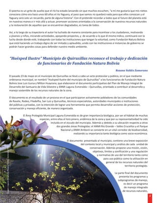 El poema es un grito de auxilio que el río ha estado lanzando sin que muchos escuchen, “a mí me gustaría que mis nietos
                                                      conociera cómo era hace unos 60 años el río Yaguary, al paso que vamos no quedará nada para que ellos conozcan y el
                                                      Yaguary será solo un recuerdo, parte de alguna historia”. Con él pretende recordar a todos que el futuro del planeta está
                                                      en nuestras manos e ir más allá y actuar, promover acciones orientadas a la conservación de nuestros recursos naturales
                                                      y la restauración de aquellos que se encuentran degradados, es tarea de todos.

                                                      Así, a lo largo de su trayectoria el autor ha luchado de manera constante para incentivar a los ciudadanos, motivando
                                                      a jóvenes y niños, iniciando actividades, apoyando proyectos, y de acuerdo a lo que él mismo indica, continuará con la
                                                      lucha desde donde esté, trabajando con todas las instituciones que tengan la voluntad, como Fundación Natura Bolivia
                                                      que está haciendo un trabajo digno de ser imitado y aplaudido, unido con las instituciones e instancias de gobierno se
                                                      podrán hacer grandes cosas para defender nuestro medio ambiente.



                                                      “Huésped Ilustre” Municipio de Quirusillas reconoce el trabajo y dedicación
                                                                     de funcionarios de Fundación Natura Bolivia
                                                                                                                                                    Roxana Valdéz Zamorano
                                                      El pasado 23 de mayo en el municipio de Quirusillas se llevó a cabo un acto protocolar y público, en el que mediante
                                                      ordenanza municipal, se nombró “Huésped Ilustre del municipio de Quirusillas” a los funcionarios de Fundación Natura
                                                      Bolivia Jose Luis Izursa y Milton Huayrana, que elaboraron el documento participativo del Plan de Manejo Integral de
                                                      Desarrollo del Santuario de Vida Silvestre y ANMI Laguna Esmeralda – Quirusillas, orientado a contribuir al desarrollo y
                                                      manejo sostenible de los recursos naturales de la zona.

                                                      El documento es el resultado de un proceso en el que participaron activamente pobladores de las comunidades
                                                      de Rasete, Rodeo, Filadelfia, San Luís y Quirusillas, técnicos especialistas, autoridades municipales e instituciones
                                                      del públicas y privadas, con la intención de lograr una herramienta que permita desarrollar acciones de protección,
                                                      conservación y manejo eficiente, de manera organizada.

                                                                  El Área Protegida Municipal Laguna Esmeralda es de gran importancia biológica, por ser el hábitat de muchas
                                                                                 especies, entre ellas el loro pinero, endémica de la zona y que por su representatividad ha sido
                                                                                           incluida en el escudo del municipio. Además y debido a su ubicación respecto a otras
                                                                                                 dos grandes áreas Protegidas: el ANMI Río Grande – Valles Cruceños y el Parque
                                                                                                    Nacional y ANMI Amboró se convierte en un vital corredor de biodiversidad,
                                                                                                                 realzando su importancia tanto biológica como socio-económica.

                                                                                                         El documento presentado al municipio, contiene una breve exposición
                                                                                                                   del contexto local y municipal y análisis de cada unidad de
Imagen: Laguna Esmeralda Roxana Valdéz Zamorano FNB




                                                                                                                           conservación. Además propone una misión, visión,
                                                                                                                             objetivos, límites y zonificación y una regulación
                                                                                                                                 y normativa de uso del territorio tanto como
                                                                                                                                        para uso público como la utilización en
                                                                                                                                          general de los recursos naturales del
                                                                                                                                                           territorio protegido.

                                                                                                                                                    La parte final del documento
                                                                                                                                                        presenta los programas y
                                                                                                                                                       subprogramas de manejo,
                                                                                                                                                            es decir un programa
                                                                                                                                                            de manejo integrado
                                                                                                                                                           de recursos naturales,
                                                                                                                                                                                    5
 