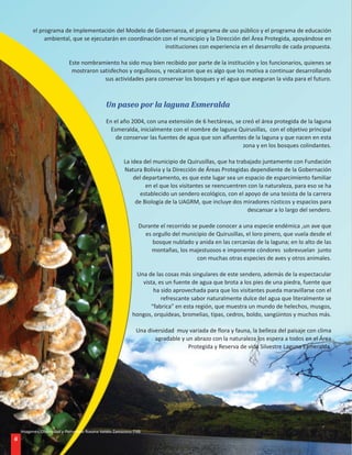 el programa de Implementación del Modelo de Gobernanza, el programa de uso público y el programa de educación
              ambiental, que se ejecutarán en coordinación con el municipio y la Dirección del Área Protegida, apoyándose en
                                                            instituciones con experiencia en el desarrollo de cada propuesta.

                           Este nombramiento ha sido muy bien recibido por parte de la institución y los funcionarios, quienes se
                            mostraron satisfechos y orgullosos, y recalcaron que es algo que los motiva a continuar desarrollando
                                        sus actividades para conservar los bosques y el agua que aseguran la vida para el futuro.



                                             Un paseo por la laguna Esmeralda

                                             En el año 2004, con una extensión de 6 hectáreas, se creó el área protegida de la laguna
                                               Esmeralda, inicialmente con el nombre de laguna Quirusillas, con el objetivo principal
                                                 de conservar las fuentes de agua que son alfuentes de la laguna y que nacen en esta
                                                                                                  zona y en los bosques colindantes.

                                                      La idea del municipio de Quirusillas, que ha trabajado juntamente con Fundación
                                                      Natura Bolivia y la Dirección de Áreas Protegidas dependiente de la Gobernación
                                                          del departamento, es que este lugar sea un espacio de esparcimiento familiar
                                                               en el que los visitantes se reencuentren con la naturaleza, para eso se ha
                                                             establecido un sendero ecológico, con el apoyo de una tesista de la carrera
                                                           de Biología de la UAGRM, que incluye dos miradores rústicos y espacios para
                                                                                                       descansar a lo largo del sendero.

                                                             Durante el recorrido se puede conocer a una especie endémica ,un ave que
                                                               es orgullo del municipio de Quirusillas, el loro pinero, que vuela desde el
                                                                  bosque nublado y anida en las cercanías de la laguna; en lo alto de las
                                                                 montañas, los majestuosos e imponente cóndores sobrevuelan junto
                                                                                    con muchas otras especies de aves y otros animales.

                                                           Una de las cosas más singulares de este sendero, además de la espectacular
                                                             vista, es un fuente de agua que brota a los pies de una piedra, fuente que
                                                                 ha sido aprovechada para que los visitantes pueda maravillarse con el
                                                                     refrescante sabor naturalmente dulce del agua que literalmente se
                                                                “fabrica” en esta región, que muestra un mundo de helechos, musgos,
                                                          hongos, orquídeas, bromelias, tipas, cedros, boldo, sangüintos y muchos más.

                                                           Una diversidad muy variada de flora y fauna, la belleza del paisaje con clima
                                                                  agradable y un abrazo con la naturaleza los espera a todos en el Área
                                                                               Protegida y Reserva de vida Silvestre Laguna Esmeralda.




    Imagenes: Diversidad y Panorama Roxana Valdéz Zamorano FNB
6
 