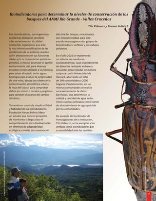 Bioindicadores para determinar lo niveles de conservación de los
                                                                bosques del ANMI Río Grande - Valles Cruceños
                                                                                                                                Tito Vidaurre y Roxana Valdéz Z.

                                                       Los bioindicadores, son organismos          efectiva del bosque, relacionados
                                                       o sistemas biológicos sensibles             con la biodiversidad, para este
                                                       a las variaciones en la calidad             estudio se escogieron dos grupos de
                                                       ambiental, organismos que ante              bioindicadores: anfibios y escarabajos
                                                       la más mínima modificación de las           peloteros.
                                                       condiciones de su entorno, pueden
                                                       sufrir alteraciones en sus funciones        En el año 2010 se implementó
                                                       vitales y/o su composición química o        un sistema de monitoreo
                                                       genética, o incluso acumular el agente      socioeconómico, cuyo levantamiento
                                                       contaminante. Así, para diversos            de datos fue realizado en base a
                                                       estudios se han utilizado a las libélulas   encuestas desarrolladas de manera
                                                       para saber el estado de las aguas,          conjunta con la Universidad de
                                                       hormigas para evaluar la peligrosidad       Harvard, abarcando un total
                                                       de una mina, abejas para detectar la        de 140 comunidades y 2000
                                                       contaminación atmosférica urbana,           hogares. Paralelamente, en las
                                                       la hoja del tabaco para comprobar           mismas comunidades se realizó
                                                       daños por ozono o corales y pingüinos       un levantamiento de datos
                                                       para conocer el alcance del cambio          bio-físicos, que determinan la
                                                       climático.                                  calidad y cantidad de agua en las
                                                                                                   micro-cuencas utilizadas como fuente
                                                       Tomando en cuenta la amplia utilidad        de abastecimiento de agua potable
                                                       y fiabilidad de los bioindicadores,         por las comunidades.
                                                       Fundación Natura Bolivia lidera
                                                       un estudio que tiene el propósito           De acuerdo al Coordinador de
                                                       de monitorear a largo plazo el              Investigaciones de la institución,
                                                       comportamiento de la biodiversidad          Tito Vidaurre, se ha escogido a los
                                                       en términos de adaptabilidad                anfibios como bioindicadores por
                                                       ecológica y niveles de conservación         su sensibilidad ante los cambios
Imagenes: Vista del Río Grande. Lucindo Gonzáles FNB




                                                                                                                                                                   Imagen: Macrodontia cerviconis FNB




                                                                                                                                                                                                        7
 
