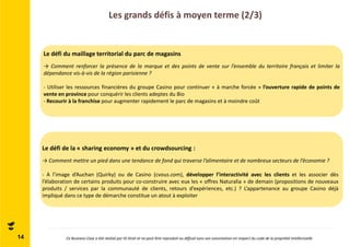 Les grands défis à moyen terme (2/3) 
14 
Le défi du maillage territorial du parc de magasins 
→ Comment renforcer la présence de la marque et des points de vente sur l’ensemble du territoire français et limiter la 
dépendance vis-à-vis de la région parisienne ? 
- Utiliser les ressources financières du groupe Casino pour continuer « à marche forcée » l’ouverture rapide de points de 
vente en province pour conquérir les clients adeptes du Bio 
- Recourir à la franchise pour augmenter rapidement le parc de magasins et à moindre coût 
Le défi de la « sharing economy » et du crowdsourcing : 
→Comment mettre un pied dans une tendance de fond qui traverse l’alimentaire et de nombreux secteurs de l’économie ? 
- A l’image d’Auchan (Quirky) ou de Casino (cvous.com), développer l’interactivité avec les clients et les associer dès 
l’élaboration de certains produits pour co-construire avec eux les « offres Naturalia » de demain (propositions de nouveaux 
produits / services par la communauté de clients, retours d’expériences, etc.) ? L’appartenance au groupe Casino déjà 
impliqué dans ce type de démarche constitue un atout à exploiter 
Ce Business Case a été réalisé par ID Strat et ne peut être reproduit ou diffusé sans son autorisation en respect du code de la propriété intellectuelle 
 