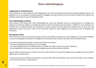 Note méthodologique 
16 
Indépendance et liberté de ton 
Cette analyse de cas a été réalisée en toute indépendance par ID Strat principalement à partir de données publiques (presse, site 
opérateur, etc.). Les résultats et analyses présentés n’engagent que notre point de vue et n’ont pas fait l’objet d’une relecture ou 
validation éventuelle de la part de l’opérateur traité. 
Une méthodologie novatrice 
Cette analyse a été menée selon notre méthodologie qui a pour but d’analyser toutes les composantes de la stratégie d’un 
opérateur (son Business Model, sa stratégie de marque et de communication) afin d’en évaluer « l’efficacité » et la cohérence. Ce 
Business Case sur Naturalia donne par conséquent un premier aperçu de notre approche et expertise mais ne peut être aussi 
approfondi et précis que dans le cadre d’une intervention interne où notre diagnostic est co-construit avec les dirigeants de 
l’entreprise. 
Nos Business Cases 
Chez ID Strat, nous avons la conviction que pour stimuler votre réflexion et guider vos choix stratégiques, il est essentiel d’adopter 
une vision à 360 degrés et d’analyser les stratégies et les initiatives d’autres acteurs dans des secteurs d’activités variés. 
Au travers de cette dizaine de slides sur Naturalia, ID Strat vous propose : 
- Une vision synthétique de l’opérateur et de sa stratégie, 
- Une analyse globale des forces et faiblesses de son modèle et les défis à moyen terme pour l’opérateur, 
- Des enseignements à tirer pour votre propre stratégie quel que soit votre secteur d’activité. 
Dans le cadre de ce Business Case, ID Strat a choisi de mettre l’accent sur l’analyse des faiblesses des stratégies de communication 
digitale dans le secteur du bio. 
- Nos Business Case sont diffusés à titre gratuit et peuvent faire l’objet de présentation (pour plus d’information, nous contacter 
ou voir notre site Internet : www.idstrat.fr) 
Ce Business Case a été réalisé par ID Strat et ne peut être reproduit ou diffusé sans son autorisation en respect du code de la propriété intellectuelle 
 