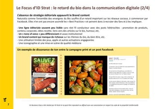 Le Focus d’ID Strat : le retard du bio dans la communication digitale (2/4) 
Un exemple de dissonance de ton entre la campagne print et un post Facebook 
7 
L’absence de stratégie éditoriale appauvrit le Brand content 
Naturalia comme l’ensemble des enseignes du Bio souffre d’un retard important sur les réseaux sociaux, à commencer par 
Facebook. Elles n’en ont pas encore assimilé les « Best Practices » et peinent donc à recruter des fans et à les impliquer. 
- Une ligne éditoriale souvent peu lisible sans réel fil conducteur avec des posts hétéroclites : promotion de produits, 
contenu corporate, idées recette, liens vers des articles sur le bio, humour, etc. 
- Un « tone of voice » peu différenciant et assez institutionnel 
- Un brand content qui manque de richesse sur les thèmes du bio, du bien être, etc. 
- Une utilisation limitée des jeux, applis et autres activations engageantes 
- Une iconographie et une mise en scène de qualité médiocre 
Ce Business Case a été réalisé par ID Strat et ne peut être reproduit ou diffusé sans son autorisation en respect du code de la propriété intellectuelle 
 
