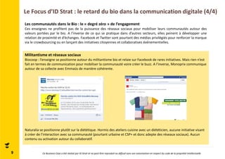 9 
Le Focus d’ID Strat : le retard du bio dans la communication digitale (4/4) 
Les communautés dans le Bio : le « degré zéro » de l’engagement 
Ces enseignes ne profitent pas de la puissance des réseaux sociaux pour mobiliser leurs communautés autour des 
valeurs portées par le bio. A l’inverse de ce qui se pratique dans d’autres secteurs, elles peinent à développer une 
relation de proximité et d’échanges. Facebook et Twitter sont pourtant des médias privilégiés pour renforcer la marque 
via le crowdsourcing ou en lançant des initiatives citoyennes et collaboratives événementielles. 
Militantisme et réseaux sociaux 
Biocoop : l’enseigne se positionne autour du militantisme bio et relaie sur Facebook de rares initiatives. Mais rien n’est 
fait en termes de communication pour mobiliser la communauté voire créer le buzz. A l’inverse, Monoprix communique 
autour de sa collecte avec Emmaüs de manière cohérente. 
Naturalia se positionne plutôt sur la diététique. Hormis des ateliers cuisine avec un diététicien, aucune initiative visant 
à créer de l’interaction avec sa communauté (pourtant urbaine et CSP+ et donc adepte des réseaux sociaux). Aucun 
contenu ou activation autour du collaboratif. 
Ce Business Case a été réalisé par ID Strat et ne peut être reproduit ou diffusé sans son autorisation en respect du code de la propriété intellectuelle 
 