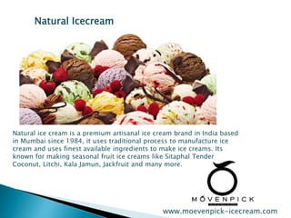 Natural Icecream 
Natural ice cream is a premium artisanal ice cream brand in India based 
in Mumbai since 1984, it uses traditional process to manufacture ice 
cream and uses finest available ingredients to make ice creams. Its 
known for making seasonal fruit ice creams like Sitaphal Tender 
Coconut, Litchi, Kala Jamun, Jackfruit and many more. 
www.moevenpick-icecream.com 
 