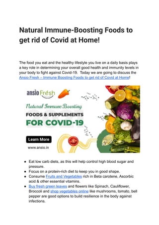 Natural Immune-Boosting Foods to
get rid of Covid at Home!
The food you eat and the healthy lifestyle you live on a daily basis plays
a key role in determining your overall good health and immunity levels in
your body to fight against Covid-19. Today we are going to discuss the
Ansio Fresh – Immune Boosting Foods to get rid of Covid at Home!
● Eat low carb diets, as this will help control high blood sugar and
pressure.
● Focus on a protein-rich diet to keep you in good shape.
● Consume Fruits and Vegetables rich in Beta carotene, Ascorbic
acid & other essential vitamins.
● Buy fresh green leaves and flowers like Spinach, Cauliflower,
Broccoli and shop vegetables online like mushrooms, tomato, bell
pepper are good options to build resilience in the body against
infections.
 