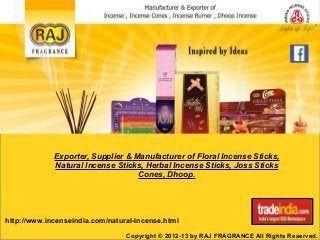 Exporter, Supplier & Manufacturer of Floral Incense Sticks, 
Natural Incense Sticks, Herbal Incense Sticks, Joss Sticks 
Cones, Dhoop. 
http://www.incenseindia.com/natural-incense.html 
Copyright © 2012-13 by RAJ FRAGRANCE All Rights Reserved. 
 