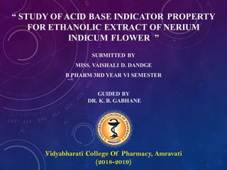 “ STUDY OFACID BASE INDICATOR PROPERTY
FOR ETHANOLIC EXTRACT OF NERIUM
INDICUM FLOWER ”
SUBMITTED BY
MISS. VAISHALI D. DANDGE
B PHARM 3RD YEAR VI SEMESTER
GUIDED BY
DR. K. B. GABHANE
Vidyabharati College Of Pharmacy, Amravati
(2018-2019)
 