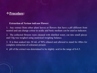 ❖Procedure:
Extraction of Nerium indicum Flower:
1. Any extract from either plant leaves or flowers that have a pH different from
neutral and can change colour in acidic and basic medium can be used as indicator.
2. The collected flowers were cleaned with distilled water, cut into small pieces
and 5.0g was weighed using analytical weighing balance.
3. It is then soaked into 30 mL of 90% ethanol and allowed to stand for 48hrs for
complete extraction of colourant present.
4. pH of the extract was determined to be slightly acid in the range of 6-6.5.
 