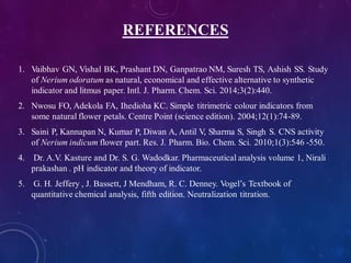 REFERENCES
1. Vaibhav GN, Vishal BK, Prashant DN, Ganpatrao NM, Suresh TS, Ashish SS. Study
of Nerium odoratum as natural, economical and effective alternative to synthetic
indicator and litmus paper. Intl. J. Pharm. Chem. Sci. 2014;3(2):440.
2. Nwosu FO, Adekola FA, Ihedioha KC. Simple titrimetric colour indicators from
some natural flower petals. Centre Point (science edition). 2004;12(1):74-89.
3. Saini P, Kannapan N, Kumar P, Diwan A, Antil V, Sharma S, Singh S. CNS activity
of Nerium indicum flower part. Res. J. Pharm. Bio. Chem. Sci. 2010;1(3):546 -550.
4. Dr. A.V. Kasture and Dr. S. G. Wadodkar. Pharmaceutical analysis volume 1, Nirali
prakashan . pH indicator and theory of indicator.
5. G. H. Jeffery , J. Bassett, J Mendham, R. C. Denney. Vogel’s Textbook of
quantitative chemical analysis, fifth edition. Neutralization titration.
 