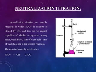 NEUTRALIZATION TITRATION:
Neutralization titration are usually
reactions in which H3O+ in solution is
titrated by OH- and this can be applied
regardless of whether strong acids, strong
bases, weak bases, salts of weak acid , salts
of weak base are in the titration reactions.
The reaction basically involves is –
H3O+ + OH- 2H2O
 
