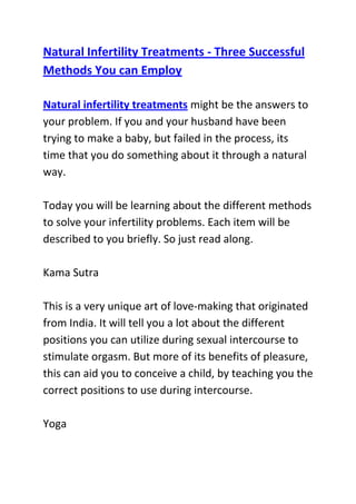  HYPERLINK quot;
http://www.articlesbase.com/pregnancy-articles/natural-infertility-treatments-three-successful-methods-you-can-employ-3587437.htmlquot;
 Natural Infertility Treatments - Three Successful Methods You can EmployNatural infertility treatments might be the answers to your problem. If you and your husband have been trying to make a baby, but failed in the process, its time that you do something about it through a natural way.Today you will be learning about the different methods to solve your infertility problems. Each item will be described to you briefly. So just read along.Kama SutraThis is a very unique art of love-making that originated from India. It will tell you a lot about the different positions you can utilize during sexual intercourse to stimulate orgasm. But more of its benefits of pleasure, this can aid you to conceive a child, by teaching you the correct positions to use during intercourse.YogaThere are many forms of mind and body exercises that can be considered as natural infertility treatments, but this one is on top of them all. This helps induce ovulation and enhances the uterine condition just before fertilization occurs. Yoga can also relax your thoughts as you ready yourself for pregnancy.Herbal TeasIn exchange of hormonal pills, herbal teas are also effective in stimulating your ovaries to release mature egg cells to be fertilized by the sperm. Raspberry tea is one of the well known answers for infertility problem because it contains essential compounds that helps ripen the ovum.What is good about these three natural infertility treatments is that they will not cost you a lot of money. They are also safe and they will not put your health at risk of any side effects.Do you want to naturally and safely get pregnant within four weeks from now? If yes, then I I advise that you use the techniques recommended in this infertility cure guide: Pregnancy Miracle Program, to significantly boost your odds of quickly conceiving and giving birth to a healthy baby.Click here ==> Lisa Olson's pregnancy miracle guide, to read more about this Natural Infertility Treatment System, and see how it has helped tens of thousands of women allover the world with infertility related problems.<br />