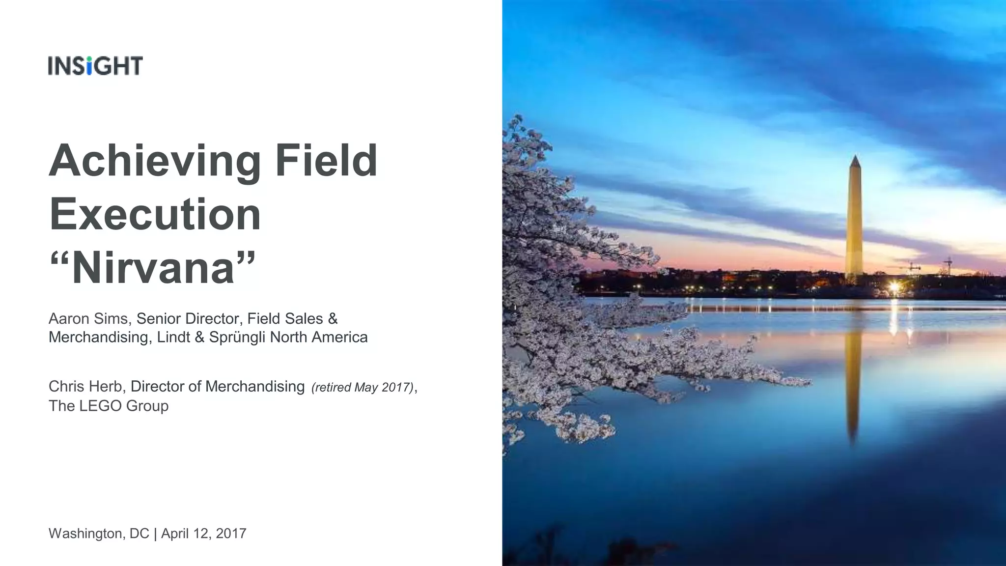 1
Achieving Field
Execution
“Nirvana”
Washington, DC | April 12, 2017
Aaron Sims, Senior Director, Field Sales &
Merchandising, Lindt & Sprüngli North America
Chris Herb, Director of Merchandising (retired May 2017),
The LEGO Group
 