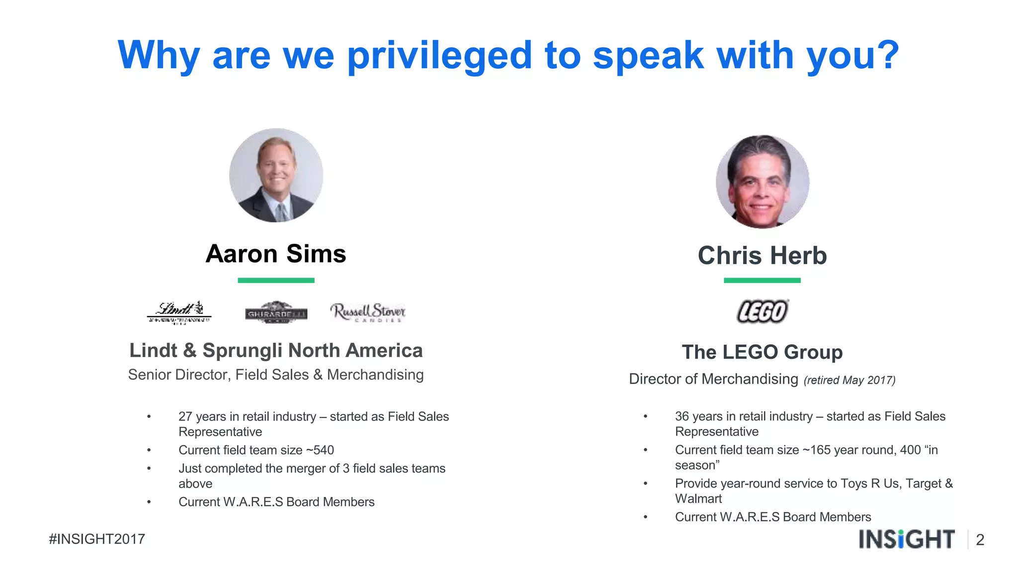 2#INSIGHT2017
Chris Herb
The LEGO Group
Director of Merchandising (retired May 2017)
Why are we privileged to speak with you?
• 36 years in retail industry – started as Field Sales
Representative
• Current field team size ~165 year round, 400 “in
season”
• Provide year-round service to Toys R Us, Target &
Walmart
• Current W.A.R.E.S Board Members
Aaron Sims
Lindt & Sprungli North America
Senior Director, Field Sales & Merchandising
• 27 years in retail industry – started as Field Sales
Representative
• Current field team size ~540
• Just completed the merger of 3 field sales teams
above
• Current W.A.R.E.S Board Members
 
