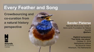 Every Feather and Song
Sander Pieterse
Naturalis Biodiversity Center //
Xeno-canto Foundation for Nature
Sounds
@zzherc
Digibird symposium
“Two birds, one stone”
October 31, 2016
Netherlands Institute
for Sound & Vision
Hilversum, The Netherlands
Crowdsourcing and
co-curation from
a natural history
perspective
 