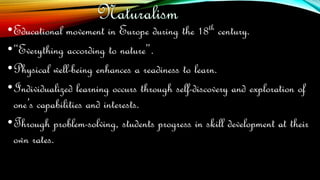 •Educational movement in Europe during the 18th century.
•“Everything according to nature”.
•Physical well-being enhances a readiness to learn.
•Individualized learning occurs through self-discovery and exploration of
one’s capabilities and interests.
•Through problem-solving, students progress in skill development at their
own rates.
 