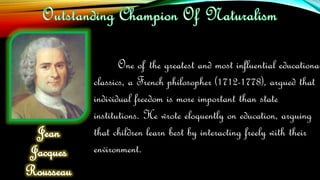 One of the greatest and most influential educational
classics, a French philosopher (1712-1778), argued that
individual freedom is more important than state
institutions. He wrote eloquently on education, arguing
that children learn best by interacting freely with their
environment.
Jean
Jacques
Rousseau
 